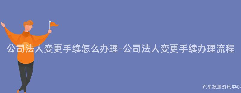公司法人变更手续怎么办理-公司法人变更手续办理流程