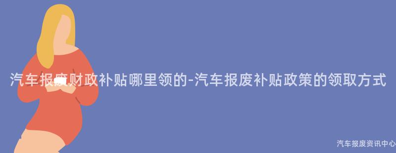 汽车报废财政补贴哪里领的-汽车报废补贴政策的领取方式