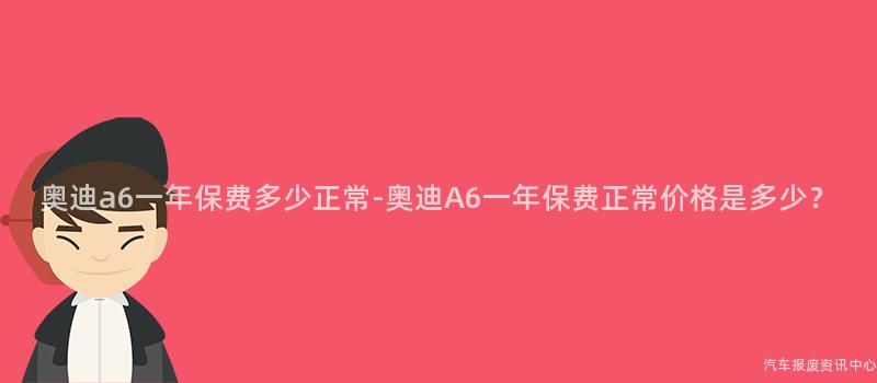奥迪a6一年保费多少正常-奥迪A6一年保费正常价格是多少？