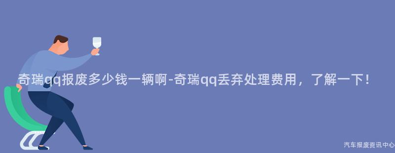 奇瑞qq报废多少钱一辆啊-奇瑞qq丢弃处理费用，了解一下！