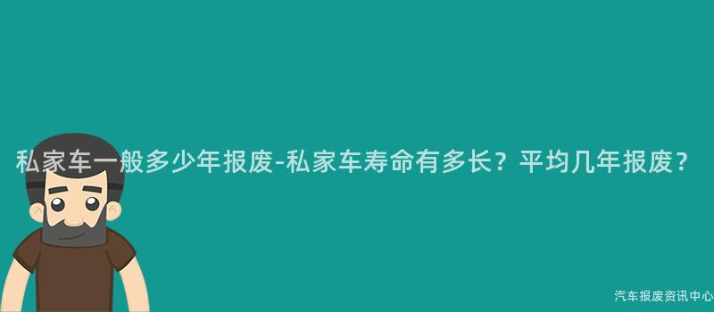 私家车一般多少年报废-私家车寿命有多长？平均几年报废？