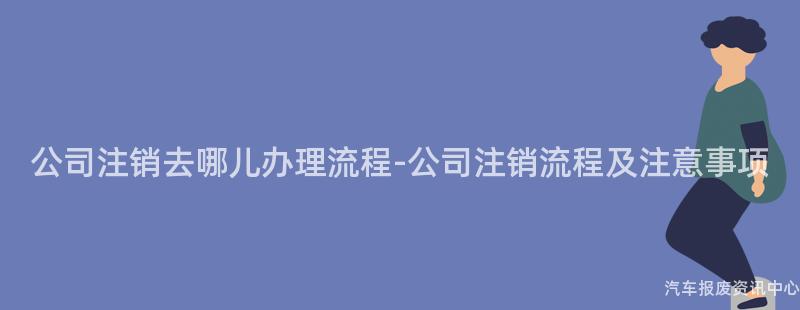 公司注销去哪儿办理流程-公司注销流程及注意事项