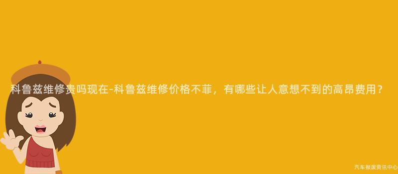 科鲁兹维修贵吗现在-科鲁兹维修价格不菲，有哪些让人意想不到的高昂费用？