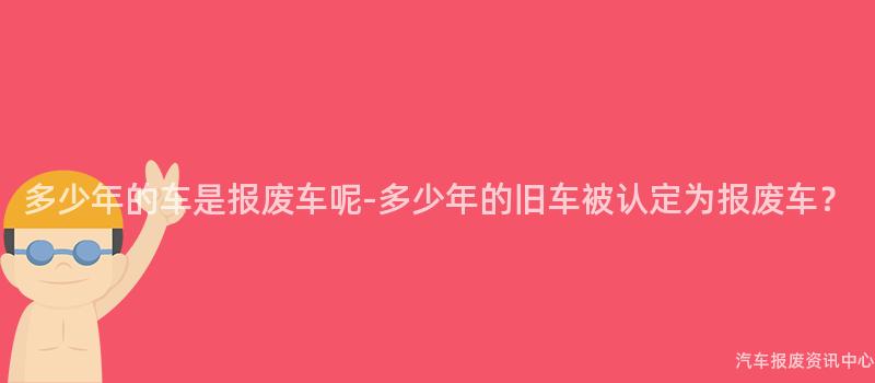 多少年的车是报废车呢-多少年的旧车被认定为报废车？