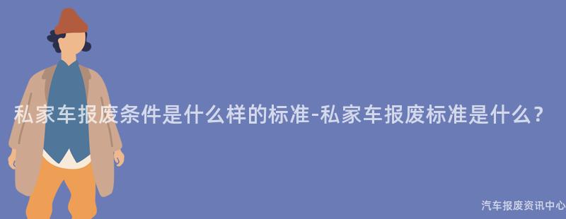 私家车报废条件是什么样的标准-私家车报废标准是什么？
