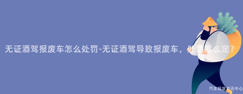 无证酒驾报废车怎么处罚-无证酒驾导致报废车，处罚怎么定？