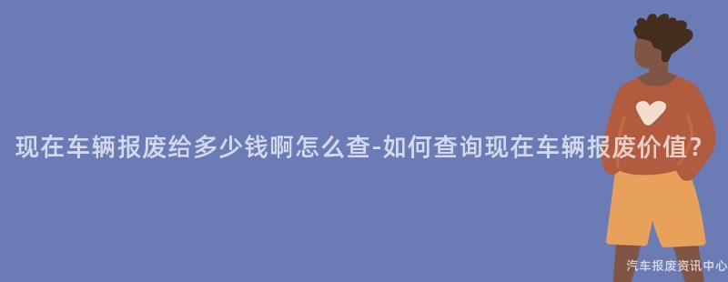 现在车辆报废给多少钱啊怎么查-如何查询现在车辆报废价值？