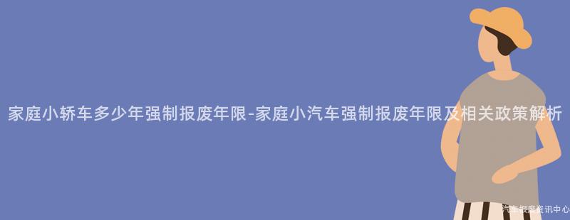 家庭小轿车多少年强制报废年限-家庭小汽车强制报废年限及相关政策解析