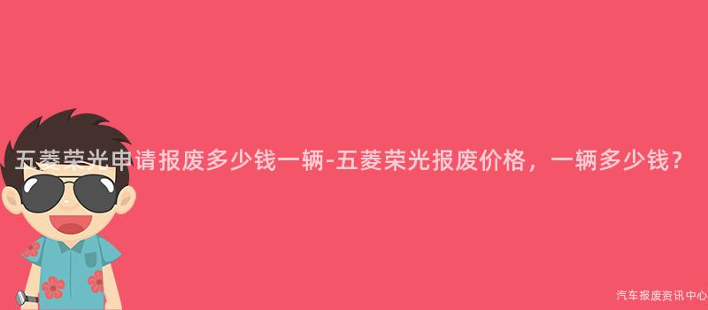 五菱荣光申请报废多少钱一辆-五菱荣光报废价格，一辆多少钱？