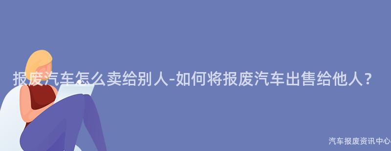 报废汽车怎么卖给别人-如何将报废汽车出售给他人？