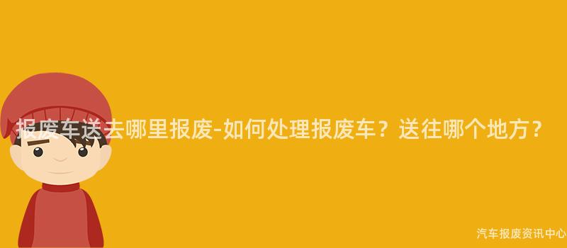 报废车送去哪里报废-如何处理报废车？送往哪个地方？