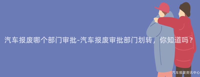 汽车报废哪个部门审批-汽车报废审批部门划转，你知道吗？
