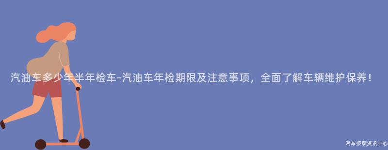 汽油车多少年半年检车-汽油车年检期限及注意事项，全面了解车辆维护保养！