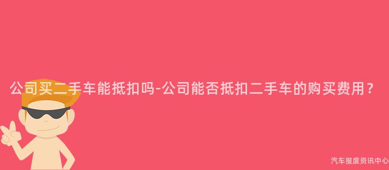 公司买二手车能抵扣吗-公司能否抵扣二手车的购买费用？