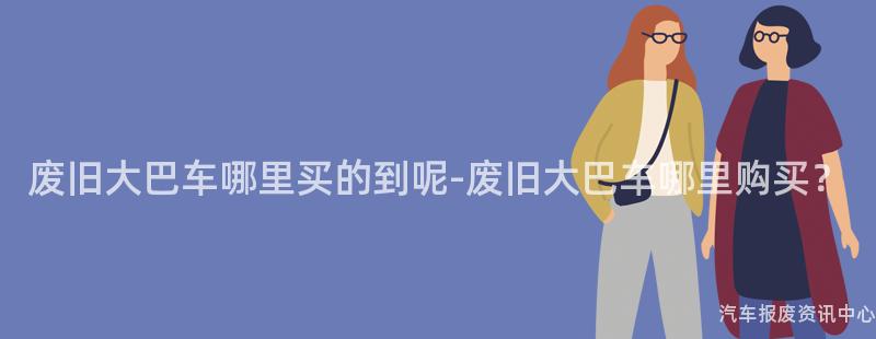 废旧大巴车哪里买的到呢-废旧大巴车哪里购买？