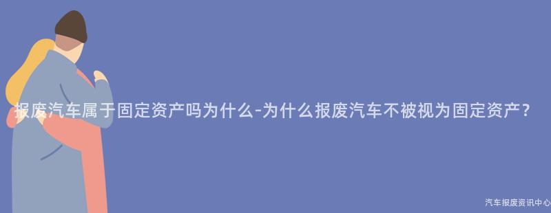 报废汽车属于固定资产吗为什么-为什么报废汽车不被视为固定资产？