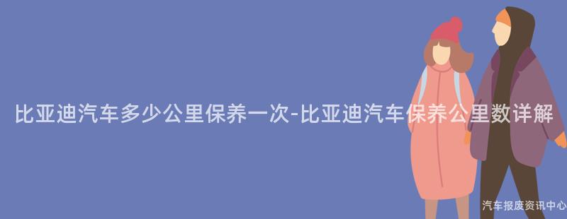 比亚迪汽车多少公里保养一次-比亚迪汽车保养公里数详解