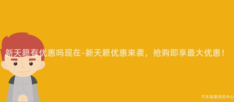 新天籁有优惠吗现在-新天籁优惠来袭，抢购即享最大优惠！