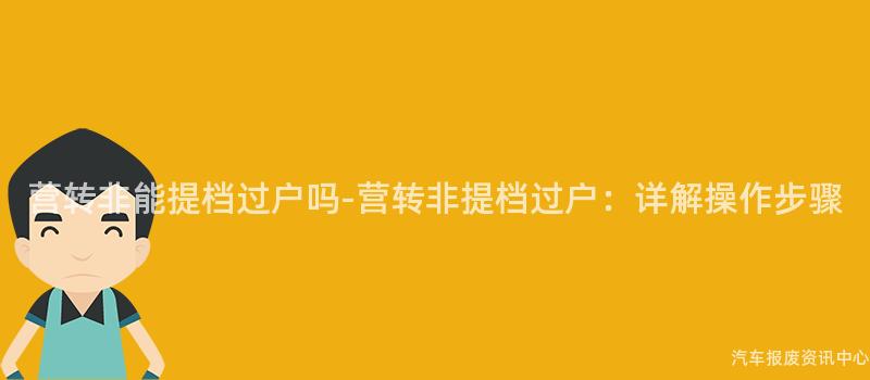 营转非能提档过户吗-营转非提档过户：详解操作步骤