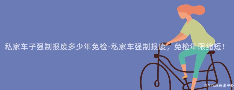 私家车子强制报废多少年免检-私家车强制报废，免检年限缩短！