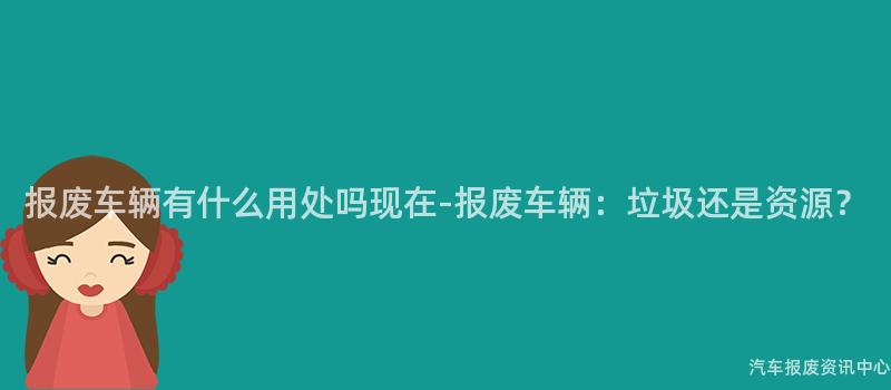 报废车辆有什么用处吗现在-报废车辆：垃圾还是资源？