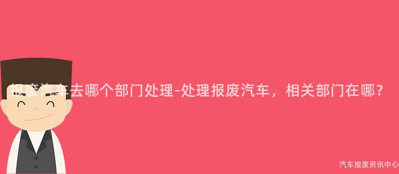 报废汽车去哪个部门处理-处理报废汽车，相关部门在哪？