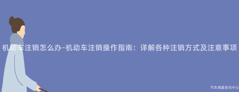机动车注销怎么办-机动车注销操作指南：详解各种注销方式及注意事项