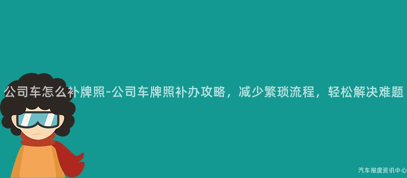 公司车怎么补牌照-公司车牌照补办攻略，减少繁琐流程，轻松解决难题