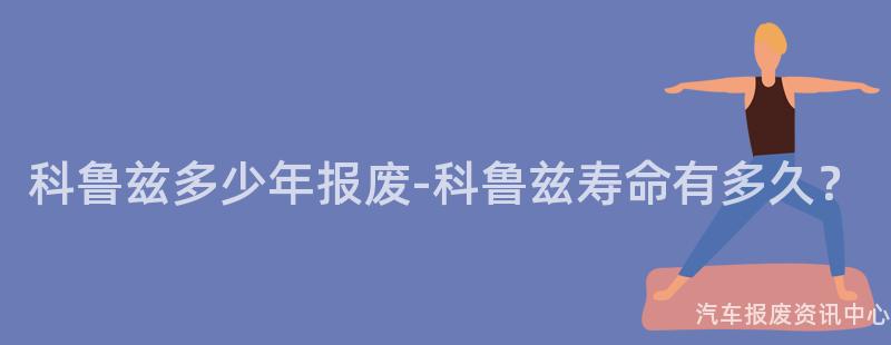 科鲁兹多少年报废-科鲁兹寿命有多久？