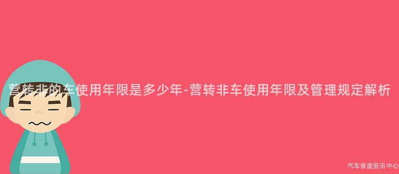 营转非的车使用年限是多少年-营转非车使用年限及管理规定解析