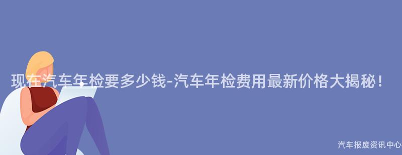 现在汽车年检要多少钱-汽车年检费用最新价格大揭秘！