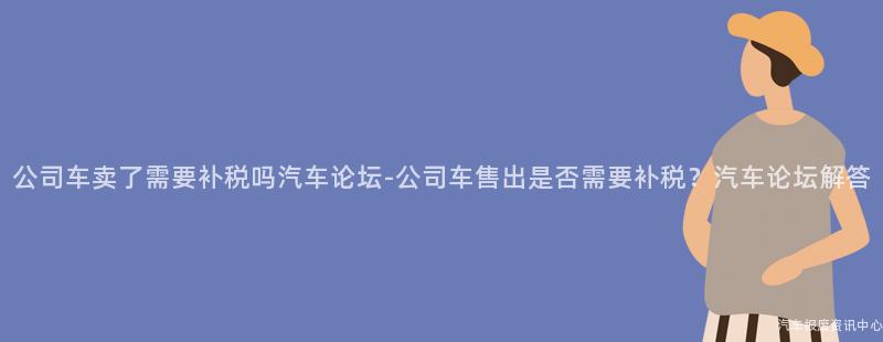 公司车卖了需要补税吗汽车论坛-公司车售出是否需要补税？汽车论坛解答