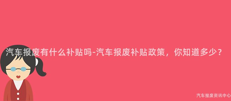 汽车报废有什么补贴吗-汽车报废补贴政策，你知道多少？