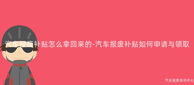 汽车报废补贴怎么拿回来的-汽车报废补贴如何申请与领取