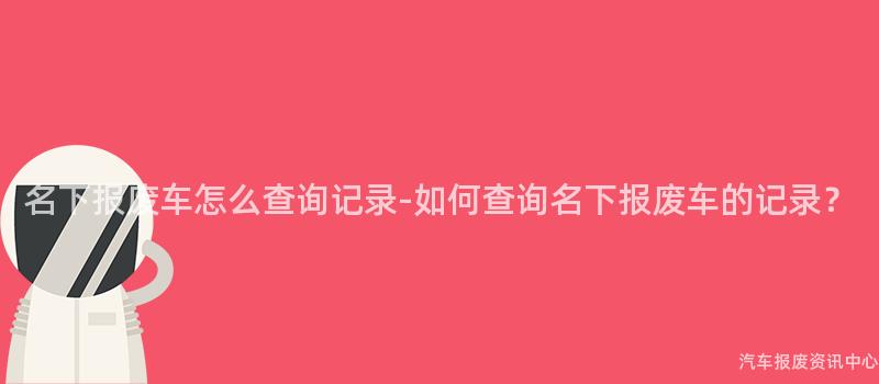 名下报废车怎么查询记录-如何查询名下报废车的记录？