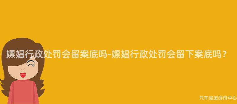 嫖娼行政处罚会留案底吗-嫖娼行政处罚会留下案底吗？