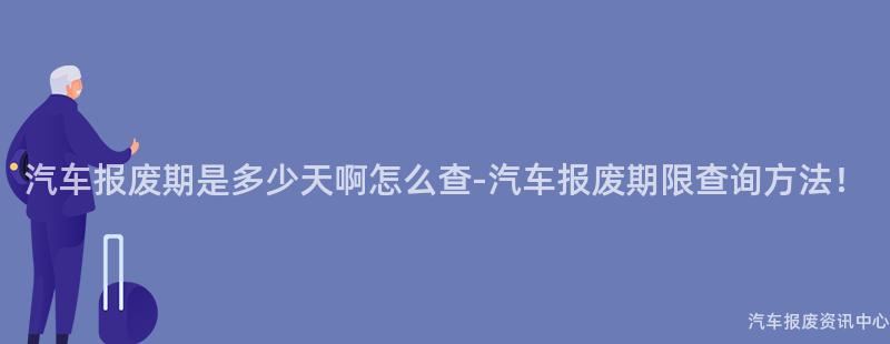 汽车报废期是多少天啊怎么查-汽车报废期限查询方法！
