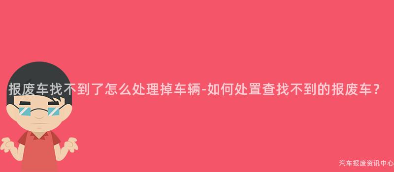 报废车找不到了怎么处理掉车辆-如何处置查找不到的报废车？