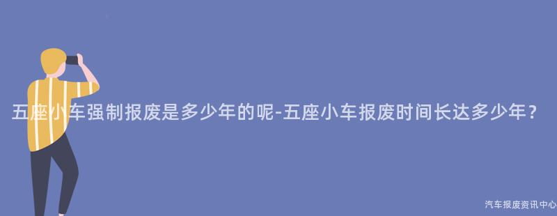 五座小车强制报废是多少年的呢-五座小车报废时间长达多少年？