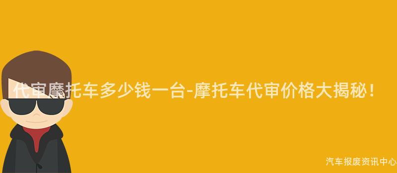 代审摩托车多少钱一台-摩托车代审价格大揭秘！