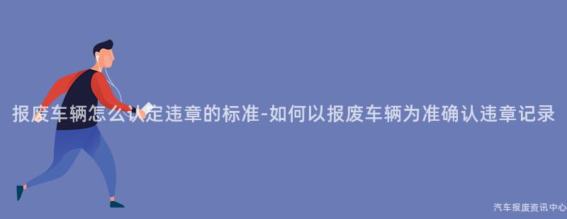 报废车辆怎么认定违章的标准-如何以报废车辆为准确认违章记录