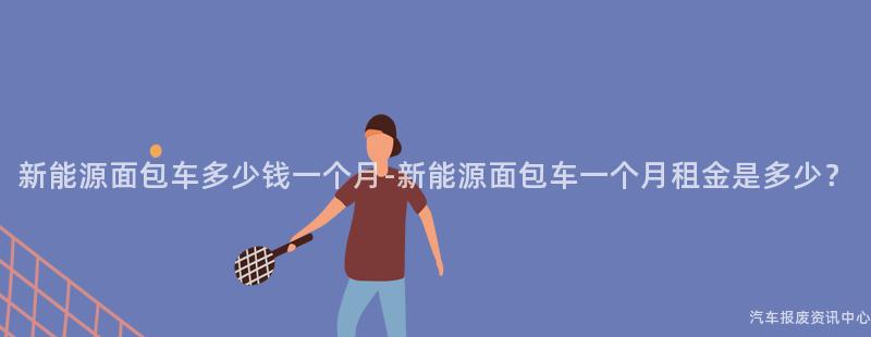 新能源面包车多少钱一个月-新能源面包车一个月租金是多少？