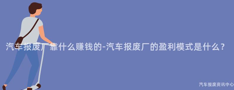 汽车报废厂靠什么赚钱的-汽车报废厂的盈利模式是什么？