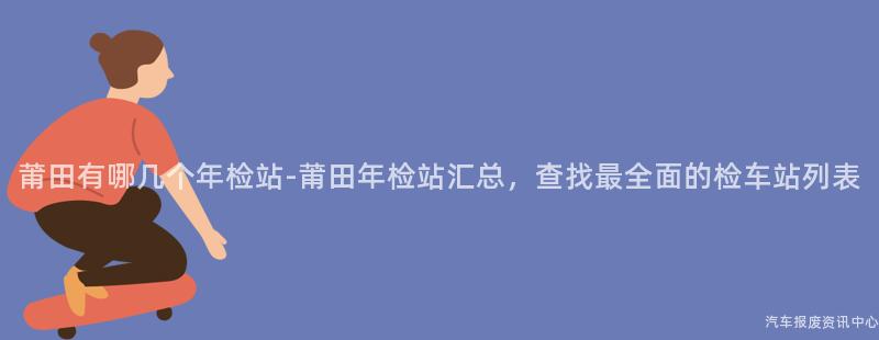莆田有哪几个年检站-莆田年检站汇总，查找最全面的检车站列表