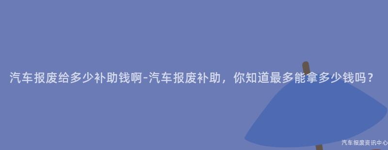 汽车报废给多少补助钱啊-汽车报废补助，你知道最多能拿多少钱吗？