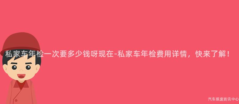 私家车年检一次要多少钱呀现在-私家车年检费用详情，快来了解！