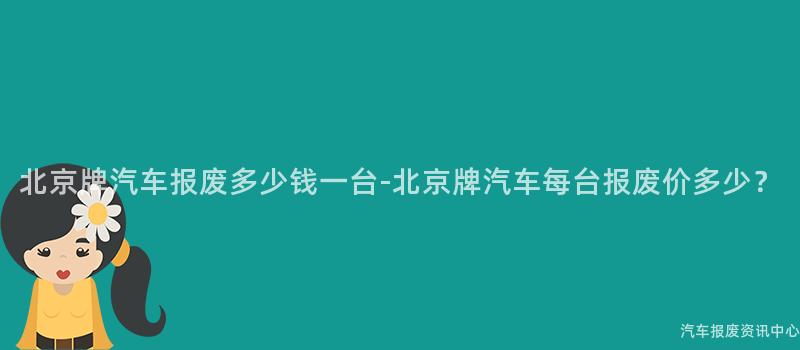 北京牌汽车报废多少钱一台-北京牌汽车每台报废价多少？