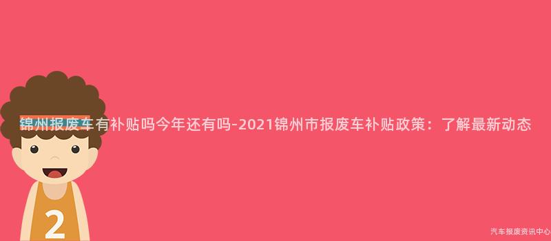 锦州报废车有补贴吗今年还有吗-2021锦州市报废车补贴政策：了解最新动态