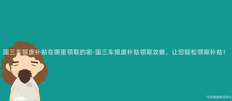 国三车报废补贴在哪里领取的呢-国三车报废补贴领取攻略，让您轻松领取补贴！