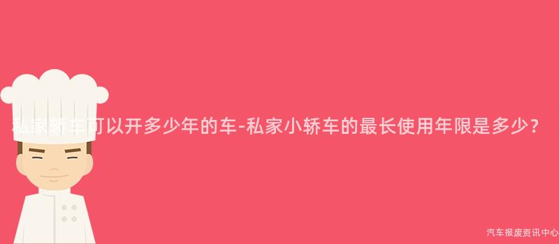 私家轿车可以开多少年的车-私家小轿车的最长使用年限是多少？